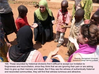 100. Those wounded by historical divisions find it difficult to accept our invitation to
forgiveness and reconciliation, since they think that we are ignoring their pain or are asking
them to give up their memory and ideals. But if they see the witness of authentically fraternal
and reconciled communities, they will find that witness luminous and attractive.
Rwanda, Georgetown University
School of Foreign Service in Qatar
 