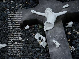 It always pains me
greatly to discover
how some Christian
communities, and
even consecrated
persons, can
tolerate different
forms of enmity,
division, calumny,
defamation,
vendetta, jealousy
and the desire to
impose certain
ideas at all costs,
even to
persecutions which
appear as veritable
witch hunts. Whom
are we going to
evangelize if this is
the way we act?
 