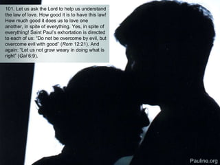 101. Let us ask the Lord to help us understand
the law of love. How good it is to have this law!
How much good it does us to love one
another, in spite of everything. Yes, in spite of
everything! Saint Paul’s exhortation is directed
to each of us: “Do not be overcome by evil, but
overcome evil with good” (Rom 12:21). And
again: “Let us not grow weary in doing what is
right” (Gal 6:9).
Pauline.org
 