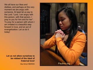 We all have our likes and
dislikes, and perhaps at this very
moment we are angry with
someone. At least let us say to
the Lord: “Lord, I am angry with
this person, with that person. I
pray to you for him and for her”.
To pray for a person with whom I
am irritated is a beautiful step
forward in love, and an act of
evangelization. Let us do it
today!
Let us not allow ourselves to
be robbed of the ideal of
fraternal love!
http://bit.ly/18B5RDK Pauline.org
 