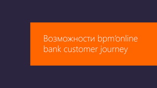 Возможности bpm’online
bank customer journey
 