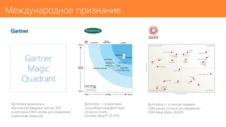 Международное признание
Bpm’online — в секторе лидеров
CRM-рынка согласно исследованию
CRM Value Matrix 2H2015
Bpm’online — в категории
сильнейших разработчиков
согласно отчету
Forrester Wave™ Q1 2015
Bpm’online включена в
Магический Квадрант Gartner 2015
в категории CRM-систем для управления
клиентским сервисом
Gartner
Magic
Quadrant
 