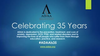 Celebrating 35 Years
ADAA is dedicated to the prevention, treatment, and cure of
anxiety, depression, OCD, PTSD, and related disorders and to
improving the lives of all people who suffer from them through
education, practice, and research.
#ADAAis35
www.adaa.org
 