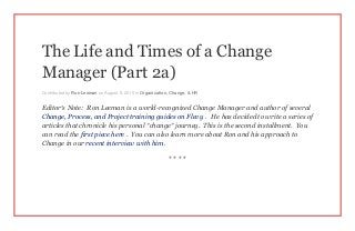 The Life and Times of a Change
Manager (Part 2a)
Contributed by Ron Leeman on August 5, 2015 in Organization, Change, & HR
Editor’s Note: Ron Leeman is a world-recognized Change Manager and author of several
Change, Process, and Project training guides on Flevy . He has decided to write a series of
articles that chronicle his personal “change” journey. This is the second installment. You
can read the first piece here . You can also learn more about Ron and his approach to
Change in our recent interview with him .
* * * *
 