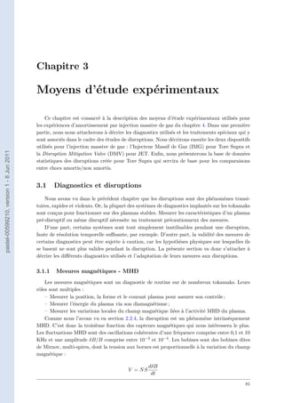 Chapitre 3
Moyens d’étude expérimentaux
Ce chapitre est consacré à la description des moyens d’étude expérimentaux utilisés pour
les expériences d’amortissement par injection massive de gaz du chapitre 4. Dans une première
partie, nous nous attacherons à décrire les diagnostics utilisés et les traitements spéciaux qui y
sont associés dans le cadre des études de disruptions. Nous décrirons ensuite les deux dispositifs
utilisés pour l’injection massive de gaz : l’Injecteur Massif de Gaz (IMG) pour Tore Supra et
la Disruption Mitigation Valve (DMV) pour JET. Enﬁn, nous présenterons la base de données
statistiques des disruptions créée pour Tore Supra qui servira de base pour les comparaisons
entre chocs amortis/non amortis.
3.1 Diagnostics et disruptions
Nous avons vu dans le précédent chapitre que les disruptions sont des phénomènes transi-
toires, rapides et violents. Or, la plupart des systèmes de diagnostics implantés sur les tokamaks
sont conçus pour fonctionner sur des plasmas stables. Mesurer les caractéristiques d’un plasma
pré-disruptif ou même disruptif nécessite un traitement précautionneux des mesures.
D’une part, certains systèmes sont tout simplement inutilisables pendant une disruption,
faute de résolution temporelle suﬃsante, par exemple. D’autre part, la validité des mesures de
certains diagnostics peut être sujette à caution, car les hypothèses physiques sur lesquelles ils
se basent ne sont plus valides pendant la disruption. La présente section va donc s’attacher à
décrire les diﬀérents diagnostics utilisés et l’adaptation de leurs mesures aux disruptions.
3.1.1 Mesures magnétiques - MHD
Les mesures magnétiques sont un diagnostic de routine sur de nombreux tokamaks. Leurs
rôles sont multiples :
– Mesurer la position, la forme et le courant plasma pour assurer son contrôle ;
– Mesurer l’énergie du plasma via son diamagnétisme ;
– Mesurer les variations locales du champ magnétique liées à l’activité MHD du plasma.
Comme nous l’avons vu en section 2.2.4, la disruption est un phénomène intrinsèquement
MHD. C’est donc la troisième fonction des capteurs magnétiques qui nous intéressera le plus.
Les ﬂuctuations MHD sont des oscillations cohérentes d’une fréquence comprise entre 0,1 et 10
KHz et une amplitude δB/B comprise entre 10−3 et 10−4. Les bobines sont des bobines dites
de Mirnov, multi-spires, dont la tension aux bornes est proportionnelle à la variation du champ
magnétique :
V = NS
dδB
dt
81
pastel-00599210,version1-8Jun2011
 