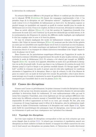 Section 2.3 : Causes des disruptions
la destruction du conﬁnement.
Un scénario légèrement diﬀérent a été proposé par Mirnov et conﬁrmé par des observations
sur le tokamak TFTR [Fredrickson 96] durant des campagnes expérimentales à fort β. La
première étape de la disruption est une "disruption mineure"’, impliquant l’apparition d’un
mode central (1,1) et d’instabilités de ballonnement au bord (4,1). La disruption majeure se
produit lorsque ces instabilités ont engendré un proﬁl de courant instable pour les modes de
déchirement (2,1) et (3,2). Ceux-ci se couplent, les îlots se recouvrent, détruisant le conﬁnement.
Dans un article ultérieur [Mirnov 01], il est fait mention de l’apparition éventuelle d’un
mouvement du mode (2,1) vers l’extérieur (q=3) peut-être déclenché par un kink interne, et de
la synchronisation des fréquences de rotation des diﬀérents modes impliqués, qui expliquerait
le très bon couplage entre le cœur et le bord du plasma.
Ce type de scénario impliquant des modes de ballonnement croissant de manière non-
linéaire a fait l’objet de travaux théoriques [Wilson 04] montrant que des tubes de ﬂux générés
au centre par ces instabilités sont expulsés depuis vers le bord, le connectant au cœur du plasma.
De la même manière, des études numériques ont également été réalisées montrant l’absence de
reconnexion directe et un transport de cellules convectives ressemblant à des "doigts" depuis le
cœur du plasma vers le bord.
Dans d’autres cas, les perturbations magnétiques débutent par l’apparition de modes de
bord dont la croissance déstabilise progressivement des modes de plus en plus centraux, jusqu’à
atteindre le mode de déchirement (2,1). Ce scénario a été observé par exemple sur ASDEX-
Upgrade [Zohm 95] : un mode (3,1) apparaît, déstabilise un mode (2,1) qui déclenche la disrup-
tion via un îlot de grande taille. A noter que dans ce cas, la fréquence de rotation du mode (3,1)
diminue jusqu’à ce qu’il se bloque à une position toroïdale donnée. Ce blocage appelé "‘mode
lock"’ accélère la croissance du mode et permet ainsi de créer plus rapidement les conditions
nécessaires à l’apparition de la disruption. Dans ce type de scénario, le rôle d’un élément de
paroi en contact avec un mode de bord peut être crucial. En particulier, celui-ci peut directe-
ment interagir avec le mode et représenter la source de particules froides qui seront directement
transportées par l’instabilité dans le cœur du plasma [Sykes 80].
2.3 Causes des disruptions
Comme nous l’avons vu précédemment, les points communs à toutes les disruptions n’appa-
raissent en fait qu’aux tous derniers moments, aux toutes dernières dizaines de microsecondes
précédant la destruction ﬁnale du conﬁnement. Ce sont malheureusement celles qui sont le
moins bien comprises. Cependant, nous avons également pu voir que quelques diﬀérences exis-
taient entre les diﬀérents scénarios menant à l’instabilité ﬁnale, selon que les premiers modes
responsables de celle-ci apparaissent au bord ou au cœur, par exemple. En fait, plus nous
« remontons »le temps longtemps avant le début de la disruption, plus les phénomènes impli-
qués dans la chaîne d’événements conduisant à la disruption sont variés (ﬁgure 2.11). Après
avoir établi les caractéristiques des principaux types de disruptions, nous verrons quels sont
ces événements et quels sont leurs conséquences sur l’opération d’un tokamak.
2.3.1 Typologie des disruptions
Les trois types majeurs de disruptions correspondent en fait aux trois scénarios que nous
avons dégagés dans la section 2.2.4 : le scénario par reconnexion et ergodisation associé aux
disruptions sur limite radiative ou limite de densité, le transport de cellules convectives du cœur
vers le bord associé aux disruptions sur pression limite, et l’interaction de modes directement
45
pastel-00599210,version1-8Jun2011
 