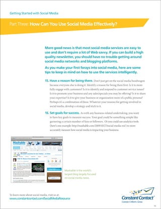 Getting Started with Social Media


Part Three: How Can You Use Social Media Effectively?



                                More good news is that most social media services are easy to
                                use and don’t require a lot of Web savvy. If you can build a high
                                quality newsletter, you should have no trouble getting around
                                social media networks and blogging platforms.
                                As you make your first forays into social media, here are some
                                tips to keep in mind on how to use the services intelligently.

                                15. Have a reason for being there. Don’t just get on the social media bandwagon
                                     because everyone else is doing it. Identify a reason for being there first: Is it to more
                                     fully engage with customers? Is it to identify and respond to customer service issues?
                                     Is it to promote your business and any sales/specials you may be offering? Is it to share
                                     your expertise? Is it to give your business or organization more of a public persona?
                                     Perhaps it’s a combination of these. Whatever your reasons for getting involved in
                                     social media, develop a strategy and stick to it.

                                16. Set goals for success. As with any business-related undertaking, you want
                                     to have key goals to measure success. Your goal could be something simple like
                                     garnering a certain number of fans or followers. Or you could use analytics tools
                                     (here’s one example: http://mashable.com/2009/10/27/social-media-roi/) to more
                                     accurately measure how social media is impacting your business.




                                                  Mashable is the world’s
                                                  largest blog largely focused
                                                  on social media news.




To learn more about social media, visit us at:
www.constantcontact.com/SocialMediaResource

                                                                                                                                 10
 