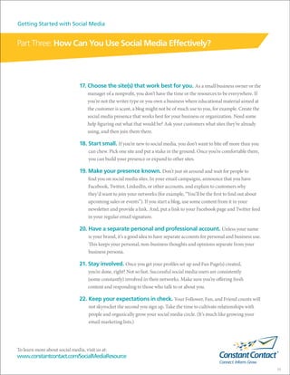 Getting Started with Social Media


Part Three: How Can You Use Social Media Effectively?



                               17. Choose the site(s) that work best for you. As a small business owner or the
                                    manager of a nonprofit, you don’t have the time or the resources to be everywhere. If
                                    you’re not the writer type or you own a business where educational material aimed at
                                    the customer is scant, a blog might not be of much use to you, for example. Create the
                                    social media presence that works best for your business or organization. Need some
                                    help figuring out what that would be? Ask your customers what sites they’re already
                                    using, and then join them there.

                               18. Start small. If you’re new to social media, you don’t want to bite off more than you
                                    can chew. Pick one site and put a stake in the ground. Once you’re comfortable there,
                                    you can build your presence or expand to other sites.

                               19. Make your presence known. Don’t just sit around and wait for people to
                                    find you on social media sites. In your email campaigns, announce that you have
                                    Facebook, Twitter, LinkedIn, or other accounts, and explain to customers why
                                    they’d want to join your networks (for example, “You’ll be the first to find out about
                                    upcoming sales or events”). If you start a blog, use some content from it in your
                                    newsletter and provide a link. And, put a link to your Facebook page and Twitter feed
                                    in your regular email signature.

                               20. Have a separate personal and professional account. Unless your name
                                    is your brand, it’s a good idea to have separate accounts for personal and business use.
                                    This keeps your personal, non-business thoughts and opinions separate from your
                                    business persona.

                               21. Stay involved. Once you get your profiles set up and Fan Page(s) created,
                                    you’re done, right? Not so fast. Successful social media users are consistently
                                    (some constantly) involved in their networks. Make sure you’re offering fresh
                                    content and responding to those who talk to or about you.

                               22. Keep your expectations in check. Your Follower, Fan, and Friend counts will
                                    not skyrocket the second you sign up. Take the time to cultivate relationships with
                                    people and organically grow your social media circle. (It’s much like growing your
                                    email marketing lists.)




To learn more about social media, visit us at:
www.constantcontact.com/SocialMediaResource

                                                                                                                               11
 