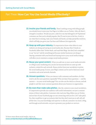 Getting Started with Social Media


Part Three: How Can You Use Social Media Effectively?



                               23. Involve your friends and family. There’s nothing wrong with telling people
                                    you already know to join your Fan Page or to follow you on Twitter. After all, there’s
                                    strength in numbers. Would you join a club if no one else belonged to it? If potential
                                    customers see that you’re already popular, they’ll want to join in the fun, if only to
                                    see what they’re missing. And, your friends and family can help spread the word too,
                                    which will help you grow your Fan base and Followers list organically.

                               24. Keep up with your industry. It’s important to know what others in your
                                    industry are doing and saying on social media sites. Become their Friends on
                                    Facebook, follow their Twitter feeds, and read their blogs. Just don’t feel compelled
                                    to say “me too” and do something just because similar businesses are doing it.
                                    Staying consistent with your brand and staying true to your social media strategy
                                    will allow you to maintain a unique social media presence.

                               25. Reuse your great content. When you add one or more social media networks
                                    or a blog to your marketing mix, you do not necessarily have to come up with
                                    exclusive content for each network. Reuse articles from your newsletters to prime
                                    the social media pump. In turn, your blog’s content can be used to feed your email
                                    newsletter and social network channels.

                               26. Answer questions. When you interact with customers and members, do they
                                    tend to ask the same questions repeatedly? Why not share those questions — and the
                                    answers — on your social media page? You can also use the site(s) as a forum, and ask
                                    people to ask their most common questions about your business or organization.

                               27. Do more than make sales pitches. Like the content in your email newsletters,
                                    it’s important to provide your audience with useful information, not just a constant
                                    stream of direct sales pitches. Customers who read your blog, follow you on Twitter,
                                    and are fans of your Facebook page are not connecting with you for a 24/7 sales pitch.
                                    Yes, they would love to get an exclusive deal, but they don’t want you to sell, sell, sell
                                    all the time. Use your knowledge and expertise to educate customers via email, a blog,
                                    and through social networks, not just to promote your products or services.




To learn more about social media, visit us at:
www.constantcontact.com/SocialMediaResource

                                                                                                                                 12
 