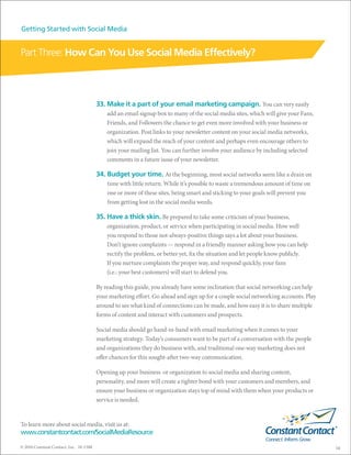 Getting Started with Social Media


Part Three: How Can You Use Social Media Effectively?



                                        33. Make it a part of your email marketing campaign. You can very easily
                                            add an email signup box to many of the social media sites, which will give your Fans,
                                            Friends, and Followers the chance to get even more involved with your business or
                                            organization. Post links to your newsletter content on your social media networks,
                                            which will expand the reach of your content and perhaps even encourage others to
                                            join your mailing list. You can further involve your audience by including selected
                                            comments in a future issue of your newsletter.

                                        34. Budget your time. At the beginning, most social networks seem like a drain on
                                            time with little return. While it’s possible to waste a tremendous amount of time on
                                            one or more of these sites, being smart and sticking to your goals will prevent you
                                            from getting lost in the social media weeds.

                                        35. Have a thick skin. Be prepared to take some criticism of your business,
                                            organization, product, or service when participating in social media. How well
                                            you respond to those not-always-positive things says a lot about your business.
                                            Don’t ignore complaints — respond in a friendly manner asking how you can help
                                            rectify the problem, or better yet, fix the situation and let people know publicly.
                                            If you nurture complaints the proper way, and respond quickly, your fans
                                            (i.e.: your best customers) will start to defend you.

                                        By reading this guide, you already have some inclination that social networking can help
                                        your marketing effort. Go ahead and sign up for a couple social networking accounts. Play
                                        around to see what kind of connections can be made, and how easy it is to share multiple
                                        forms of content and interact with customers and prospects.

                                        Social media should go hand-in-hand with email marketing when it comes to your
                                        marketing strategy. Today’s consumers want to be part of a conversation with the people
                                        and organizations they do business with, and traditional one-way marketing does not
                                        offer chances for this sought-after two-way communication.

                                        Opening up your business or organization to social media and sharing content,
                                        personality, and more will create a tighter bond with your customers and members, and
                                        ensure your business or organization stays top of mind with them when your products or
                                        service is needed.


To learn more about social media, visit us at:
www.constantcontact.com/SocialMediaResource

© 2010 Constant Contact, Inc. 10-1388                                                                                               14
 