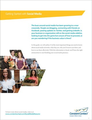 Getting Started with Social Media



                                          The buzz around social media has been growing to a near
                                          crescendo. People are blogging, connecting with friends on
                                          Facebook, posting updates to Twitter, and getting LinkedIn. Is
                                          your business or organization still on the social media sideline,
                                          looking to get into the game but unsure of how to proceed, or
                                          are you wondering if the business value is there?


                                          In this guide, we will outline 35 of the most important things you need to know
                                          about social media networks: what they are, why you’d want to use them, and
                                          how to use them effectively. With this information in hand, you’ll have the right
                                          ammunition to start building your social media presence.




To learn more about social media, visit us at:
www.constantcontact.com/SocialMediaResource

                                                                                                                              2
 