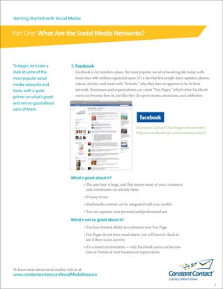 Getting Started with Social Media


Part One: What Are the Social Media Networks?



To begin, let’s take a                1. Facebook
look at some of the                      Facebook is, by numbers alone, the most popular social networking site today, with
most popular social                      more than 400 million registered users. It’s a site that lets people share updates, photos,
media networks and                       videos, articles, and more with “Friends,” who they have to approve to be in their
tools, with a quick                      network. Businesses and organizations can create “Fan Pages,” which other Facebook
primer on what’s good                    users can become fans of, just like they do sports teams, musicians, and celebrities.
and not-so-good about
each of them.



                                                                                   (Constant Contact’s Fan Page is shown here:
                                                                                   http://www.facebook.com/constantcontact)




                                      What’s good about it?
                                                 • The user base is huge, and that means many of your customers
                                                   and constituents are already there.
                                                 • It’s easy to use.
                                                 • Multimedia content can be integrated with your profile.
                                                 • You can separate your personal and professional use.

                                      What’s not so good about it?
                                                 • You have limited ability to customize your Fan Page.
                                                 • Fan Pages do not have email alerts; you will have to check to
                                                   see if there is any activity.
                                                 • It’s a closed environment — only Facebook users can become
                                                   fans or friends of your business or organization.



To learn more about social media, visit us at:
www.constantcontact.com/SocialMediaResource

                                                                                                                                       3
 