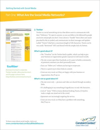 Getting Started with Social Media


Part One: What Are the Social Media Networks?



                                          2. Twitter
                                             Twitter is a social networking service that allows users to communicate with
                                             their “Followers.” It’s open to anyone, so you can follow or be followed by people
                                             you know and people you don’t. Users choose a “handle” that is their user name
                                             preceded by the @ symbol, and communicate via short messages and updates
                                             (called “Tweets”) that have a maximum length of 140 characters. Tweets can be
                                             very easily “Retweeted” (RT) and shared with the simple click of a button.


                                          What’s good about it?
                                                  • The “Timeline” (or the Twitter feed) is public, which can help to give
                                                    your business or organization greater exposure in web search results.
                                                  • The site is more open than Facebook, so it’s easier to build a community
                                                    of potential customers you don’t personally know.
                  TM
                                                  • Fans can “follow you” without you having to reciprocate.
                                                  • There is a quick way to share links to content.
(Constant Contact’s corporate
Twitter handle is @constantcontact,               • Users are very vocal, so if they are happy with your business or
and its page is shown here:                        organization, they’ll say so.
http://twitter.com/constantcontact)
                                          What’s not so good about it?
                                                  • The site is text only — pictures and video are shared through secondary
                                                    links.
                                                  • It’s challenging to say something of significance in only 140 characters.
                                                  • Lots of “noise.” With so many identical-looking Tweets, it’s hard to
                                                    make a single one stand out in the crowd.
                                                  • Spammers are increasingly targeting the service.
                                                  • Users are very vocal, so if they have a problem with something,
                                                    they’ll say so.




To learn more about social media, visit us at:
www.constantcontact.com/SocialMediaResource

                                                                                                                                  4
 