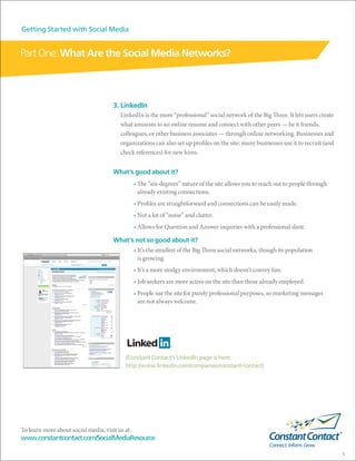 Getting Started with Social Media


Part One: What Are the Social Media Networks?



                                      3. LinkedIn
                                         LinkedIn is the more “professional” social network of the Big Three. It lets users create
                                         what amounts to an online resume and connect with other peers — be it friends,
                                         colleagues, or other business associates — through online networking. Businesses and
                                         organizations can also set up profiles on the site; many businesses use it to recruit (and
                                         check references) for new hires.


                                      What’s good about it?
                                                 • The “six-degrees” nature of the site allows you to reach out to people through
                                                   already existing connections.
                                                 • Profiles are straightforward and connections can be easily made.
                                                 • Not a lot of “noise” and clutter.
                                                 • Allows for Question and Answer inquiries with a professional slant.

                                      What’s not so good about it?
                                                 • It’s the smallest of the Big Three social networks, though its population
                                                   is growing.
                                                 • It’s a more stodgy environment, which doesn’t convey fun.
                                                 • Job seekers are more active on the site than those already employed.
                                                 • People use the site for purely professional purposes, so marketing messages
                                                   are not always welcome.




                                           (Constant Contact’s LinkedIn page is here:
                                           http://www.linkedin.com/companies/constant-contact)




To learn more about social media, visit us at:
www.constantcontact.com/SocialMediaResource

                                                                                                                                      5
 
