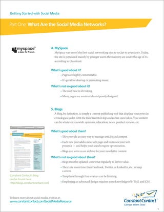 Getting Started with Social Media


Part One: What Are the Social Media Networks?



                                     4. MySpace
                                        MySpace was one of the first social networking sites to rocket to popularity. Today,
                                        the site is populated mainly by younger users; the majority are under the age of 35,
                                        according to Quantcast.


                                     What’s good about it?
                                                 • Pages are highly customizable.
                                                 • It’s great for sharing or promoting music.

                                     What’s not so good about it?
                                                 • The user base is shrinking.
                                                 • Many pages are amateurish and poorly designed.



                                     5. Blogs
                                        A blog, by definition, is simply a content publishing tool that displays your posts in
                                        cronological order, with the most recent on top and earlier ones below. Your content
                                        can be whatever you wish: opinions, education, news, product reviews, etc.


                                     What’s good about them?
                                                 • They provide an easy way to manage articles and content.
                                                 • Each new post adds a new web page and increases your web
                                                   presence — and helps your search engine optimization.
                                                 • Blogs can serve as an archive for your newsletter content.

                                     What’s not so good about them?
                                                 • Blogs must be updated somewhat regularly to derive value.
                                                 • They take more time than Facebook, Twitter, or LinkedIn, etc. to keep
                                                   current.
(Constant Contact’s blog                         • Templates through free services can be limiting.
can be found here:
http://blogs.constantcontact.com)                • Employing an advanced design requires some knowledge of HTML and CSS.




To learn more about social media, visit us at:
www.constantcontact.com/SocialMediaResource

                                                                                                                                 6
 
