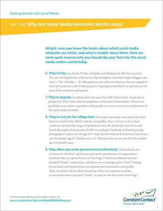 Getting Started with Social Media


Part Two: Why Are Social Media Networks Worth Using?



                                Alright, now you know the basics about which social media
                                networks are which, and what’s notable about them. Here are
                                some quick reasons why you should dip your foot into the social
                                media waters comfortably.


                                6. They’re free. Facebook, Twitter, LinkedIn, and MySpace all offer free accounts.
                                   You can even blog for free with services like Wordpress.com and Google’s Blogger.com.
                                   Some — like LinkedIn — do offer paid accounts with more features that are targeted at
                                   more advanced users, but for the purposes of getting started, there’s no upfront cost for
                                   most of the social networking sites.

                                7. They’re popular. Facebook alone has more than 400 million users. To put that in
                                   perspective: That’s more than the population of the entire United States. Chances are
                                   good that many of your customers or the people you want to reach are on at least one of
                                   the social media networks.

                                8. They’re not just for college kids. One major stereotype associated with many
                                   forms of social media: They’re only for young folks. This is not true at all. In fact,
                                   comScore reported that usage of Facebook by users 18–24 actually went down each
                                   month during the third quarter of 2009. According to Facebook, its fastest growing
                                   demographic is users over the age of 35. And, the Pew Internet & American Life Project
                                   says the median age of a Twitter user is 31. That same Pew survey says 40 is the median
                                   age of LinkedIn users.

                                9. They allow you to be personal and professional. On Facebook, you
                                   can have two identities: one for you and one for your business or organization.
                                   Facebook offers an option known as “Fan Pages,” which are different from the
                                   standard “Friend” connections, and allows you to message just to “Fans,” keeping
                                   any personal information about you separate and contained to your profile.
                                   [Note: Facebook will not allow one person to have two separate accounts,
                                   so you need to have a personal “Friend” account on the site to start a Fan Page.]




To learn more about social media, visit us at:
www.constantcontact.com/SocialMediaResource

                                                                                                                               7
 