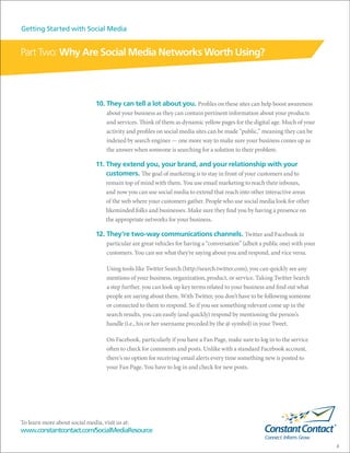 Getting Started with Social Media


Part Two: Why Are Social Media Networks Worth Using?



                               10. They can tell a lot about you. Profiles on these sites can help boost awareness
                                    about your business as they can contain pertinent information about your products
                                    and services. Think of them as dynamic yellow pages for the digital age. Much of your
                                    activity and profiles on social media sites can be made “public,” meaning they can be
                                    indexed by search engines — one more way to make sure your business comes up as
                                    the answer when someone is searching for a solution to their problem.

                               11. They extend you, your brand, and your relationship with your
                                   customers. The goal of marketing is to stay in front of your customers and to
                                    remain top of mind with them. You use email marketing to reach their inboxes,
                                    and now you can use social media to extend that reach into other interactive areas
                                    of the web where your customers gather. People who use social media look for other
                                    likeminded folks and businesses. Make sure they find you by having a presence on
                                    the appropriate networks for your business.

                               12. They’re two-way communications channels. Twitter and Facebook in
                                    particular are great vehicles for having a “conversation” (albeit a public one) with your
                                    customers. You can see what they’re saying about you and respond, and vice versa.

                                    Using tools like Twitter Search (http://search.twitter.com), you can quickly see any
                                    mentions of your business, organization, product, or service. Taking Twitter Search
                                    a step further, you can look up key terms related to your business and find out what
                                    people are saying about them. With Twitter, you don’t have to be following someone
                                    or connected to them to respond. So if you see something relevant come up in the
                                    search results, you can easily (and quickly) respond by mentioning the person’s
                                    handle (i.e., his or her username preceded by the @ symbol) in your Tweet.

                                    On Facebook, particularly if you have a Fan Page, make sure to log in to the service
                                    often to check for comments and posts. Unlike with a standard Facebook account,
                                    there’s no option for receiving email alerts every time something new is posted to
                                    your Fan Page. You have to log in and check for new posts.




To learn more about social media, visit us at:
www.constantcontact.com/SocialMediaResource

                                                                                                                                8
 
