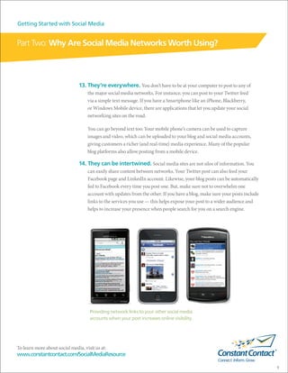 Getting Started with Social Media


Part Two: Why Are Social Media Networks Worth Using?



                               13. They’re everywhere. You don’t have to be at your computer to post to any of
                                    the major social media networks. For instance, you can post to your Twitter feed
                                    via a simple text message. If you have a Smartphone like an iPhone, Blackberry,
                                    or Windows Mobile device, there are applications that let you update your social
                                    networking sites on the road.

                                    You can go beyond text too: Your mobile phone’s camera can be used to capture
                                    images and video, which can be uploaded to your blog and social media accounts,
                                    giving customers a richer (and real-time) media experience. Many of the popular
                                    blog platforms also allow posting from a mobile device.

                               14. They can be intertwined. Social media sites are not silos of information. You
                                    can easily share content between networks. Your Twitter post can also feed your
                                    Facebook page and LinkedIn account. Likewise, your blog posts can be automatically
                                    fed to Facebook every time you post one. But, make sure not to overwhelm one
                                    account with updates from the other. If you have a blog, make sure your posts include
                                    links to the services you use — this helps expose your post to a wider audience and
                                    helps to increase your presence when people search for you on a search engine.




                                     Providing network links to your other social media
                                     accounts when your post increases online visibility.




To learn more about social media, visit us at:
www.constantcontact.com/SocialMediaResource

                                                                                                                            9
 