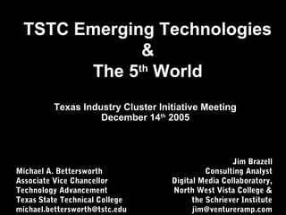 TSTC Emerging Technologies
&
The 5th
World
Michael A. Bettersworth
Associate Vice Chancellor
Technology Advancement
Texas State Technical College
michael.bettersworth@tstc.edu
Texas Industry Cluster Initiative Meeting
December 14th
2005
Jim Brazell
Consulting Analyst
Digital Media Collaboratory,
North West Vista College &
the Schriever Institute
jim@ventureramp.com
 