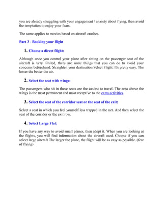 you are already struggling with your engagement / anxiety about flying, then avoid
the temptation to enjoy your fears.
The same applies to movies based on aircraft crashes.
Part 3 - Booking your flight
1. Choose a direct flight:
Although once you control your plane after sitting on the passenger seat of the
aircraft is very limited, there are some things that you can do to avoid your
concerns beforehand. Straighten your destination Select Flight. It's pretty easy. The
lesser the better the air.
2. Select the seat with wings:
The passengers who sit in these seats are the easiest to travel. The area above the
wings is the most permanent and most receptive to the extra activities.
3. Select the seat of the corridor seat or the seat of the exit:
Select a seat in which you feel yourself less trapped in the net. And then select the
seat of the corridor or the exit row.
4. Select Large Flat:
If you have any way to avoid small planes, then adopt it. When you are looking at
the flights, you will find information about the aircraft used. Choose if you can
select large aircraft The larger the plane, the flight will be as easy as possible. (fear
of flying)
 