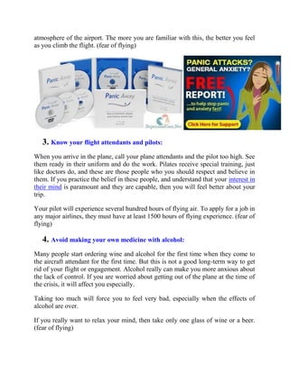 atmosphere of the airport. The more you are familiar with this, the better you feel
as you climb the flight. (fear of flying)
3. Know your flight attendants and pilots:
When you arrive in the plane, call your plane attendants and the pilot too high. See
them ready in their uniform and do the work. Pilates receive special training, just
like doctors do, and these are those people who you should respect and believe in
them. If you practice the belief in these people, and understand that your interest in
their mind is paramount and they are capable, then you will feel better about your
trip.
Your pilot will experience several hundred hours of flying air. To apply for a job in
any major airlines, they must have at least 1500 hours of flying experience. (fear of
flying)
4. Avoid making your own medicine with alcohol:
Many people start ordering wine and alcohol for the first time when they come to
the aircraft attendant for the first time. But this is not a good long-term way to get
rid of your flight or engagement. Alcohol really can make you more anxious about
the lack of control. If you are worried about getting out of the plane at the time of
the crisis, it will affect you especially.
Taking too much will force you to feel very bad, especially when the effects of
alcohol are over.
If you really want to relax your mind, then take only one glass of wine or a beer.
(fear of flying)
 