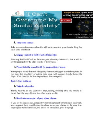 5. Take some snacks:
Take your attention on the other side with such a snack or your favorite thing that
takes some time to eat.
6. Engage yourself in the book of a film gossip:
You may find it difficult to focus on your chemistry homework, but it will be
worth reading about the latest scandal of Bollywood.
7. Plunge into the aircraft with the preparation of a nap:
Some people advise that after rising early in the morning you boarded the plane. In
this case, the possibility of getting your sleep will increase slightly during the
flight. What could be the time to pass better time than gold?
Part 5 - Stay in the air
1. Take deep breaths:
Slowly push the air into your nose. Then, resting, counting up to ten, remove all
the air from the lungs. Repeat it as often as you need it.
2. Bleach the upper part of your elbow elbows:
If you are feeling anxious, especially when taking takeoff or landing of an aircraft,
you can get as far as possible from the elbow above your elbows. At the same time,
stretch your stomach muscles, and hold it for 10 seconds. (fear of flying)
 