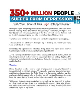 During the flight, bring things that not only entertain you but also force your mind
to think carefully. Some people think that you can go somewhere, what place will
they be and what will you do, although if this does not work for you then you will
go about where you are going and what you will do there. Think about it.
Try to take your attention away from your fear by looking at a movie or napping.
Take sick bands and tablets used during the trip so that they can come to your work
when you feel sick or vomit.
Remember, the captain knows what he's doing. Trust your crew's crew. They've
been flying thousands of times even before this! good luck!!
Avoid viewing outside the window while landing and takeoff. Instead, think of
something to distract, such as what you are going to do when landing the plane. Do
not remove your attention too much, because during the Emergency you may still
need to be alert.
Warning
If you think that you face serious levels of engagement or anxiety, then meet a
therapist to talk about the treatment. You can also meet your doctor to take anti-
angiology medicines during the flight. Some over-the-counter medicines are also
available to help in staying calm or sleeping, but still you should meet the doctor to
know the instructions of the doze and their interactions with other medicines.
While many times my panic attacks have never made me not want to fly in a plane,
they have made the experience very uncomfortable at times. Now what I know
that, there are so many options for tackling my fear of flying, I am hopeful about
anxiety-free flights in my future.
 