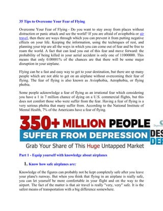 35 Tips to Overcome Your Fear of Flying
Overcome Your Fear of Flying - Do you want to stay away from places without
distraction or panic attack and see the world? If you are afraid of aviophobia or air
travel, then there are ways through which you can prevent it from putting negative
effects on your life. Keeping the information, using the techniques of rest, and
planning your trip are all the ways in which you can come out of fear and be free to
roam the world. A fact that can lead you out of this fear and move forward: the
probability of being killed in your aerial accident is only one of 11000000. This
means that only 0.00001% of the chances are that there will be some major
disruption in your airplane.
Flying can be a fast and easy way to get to your destination, but there are sp many
people which are not able to get on an airplane without overcoming their fear of
flying. The fear of flying is also known as Aviophobia, Aerophobia, or flying
phobia.
Some people acknowledge a fear of flying as an irrational fear which considering
you have a 1 in 7 million chance of dying on a U.S. commercial flights, but this
does not comfort those who were suffer from the fear. Having a fear of flying is a
very serious phobia that many suffer from. According to the National Institute of
Mental Health, 7% of the Americans have a fear of flying.
Part 1 - Equip yourself with knowledge about airplanes
1. Know how safe airplanes are:
Knowledge of the figures can probably not be kept completely safe after you leave
your plane's runway. But when you think that flying in an airplane is really safe,
you can let yourself be more comfortable in your flight and on the way to the
airport. The fact of the matter is that air travel is really "very, very" safe. It is the
safest means of transportation with a big difference somewhere.
 