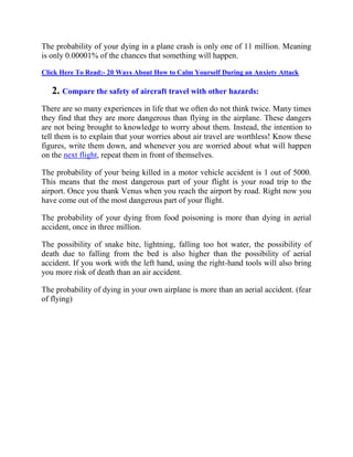 The probability of your dying in a plane crash is only one of 11 million. Meaning
is only 0.00001% of the chances that something will happen.
Click Here To Read:- 20 Ways About How to Calm Yourself During an Anxiety Attack
2. Compare the safety of aircraft travel with other hazards:
There are so many experiences in life that we often do not think twice. Many times
they find that they are more dangerous than flying in the airplane. These dangers
are not being brought to knowledge to worry about them. Instead, the intention to
tell them is to explain that your worries about air travel are worthless! Know these
figures, write them down, and whenever you are worried about what will happen
on the next flight, repeat them in front of themselves.
The probability of your being killed in a motor vehicle accident is 1 out of 5000.
This means that the most dangerous part of your flight is your road trip to the
airport. Once you thank Venus when you reach the airport by road. Right now you
have come out of the most dangerous part of your flight.
The probability of your dying from food poisoning is more than dying in aerial
accident, once in three million.
The possibility of snake bite, lightning, falling too hot water, the possibility of
death due to falling from the bed is also higher than the possibility of aerial
accident. If you work with the left hand, using the right-hand tools will also bring
you more risk of death than an air accident.
The probability of dying in your own airplane is more than an aerial accident. (fear
of flying)
 
