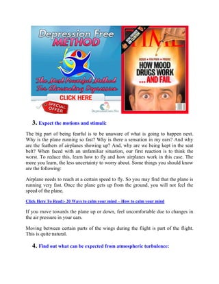 3. Expect the motions and stimuli:
The big part of being fearful is to be unaware of what is going to happen next.
Why is the plane running so fast? Why is there a sensation in my ears? And why
are the feathers of airplanes showing up? And, why are we being kept in the seat
belt? When faced with an unfamiliar situation, our first reaction is to think the
worst. To reduce this, learn how to fly and how airplanes work in this case. The
more you learn, the less uncertainty to worry about. Some things you should know
are the following:
Airplane needs to reach at a certain speed to fly. So you may find that the plane is
running very fast. Once the plane gets up from the ground, you will not feel the
speed of the plane.
Click Here To Read:- 20 Ways to calm your mind – How to calm your mind
If you move towards the plane up or down, feel uncomfortable due to changes in
the air pressure in your ears.
Moving between certain parts of the wings during the flight is part of the flight.
This is quite natural.
4. Find out what can be expected from atmospheric turbulence:
 