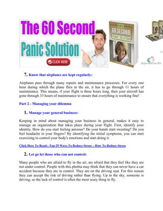 7. Know that airplanes are kept regularly:
Airplanes pass through many repairs and maintenance processes. For every one
hour during which the plane flies in the air, it has to go through 11 hours of
maintenance. This means, if your flight is three hours long, then your aircraft has
gone through 33 hours of maintenance to ensure that everything is working fine!
Part 2 - Managing your dilemma
1. Manage your general business:
Keeping in mind about managing your business in general, makes it easy to
manage an organization that takes place during your flight. First, identify your
identity. How do you start feeling anxious? Do your hands start sweating? Do you
feel headache in your fingers? By identifying the initial symptoms, you can start
exercising to control your body's emotions and start doing it.
Click Here To Read:- Top 25 Ways To Reduce Stress – How To Reduce Stress
2. Let go let those who can not control:
Many people who are afraid to fly in the air, are afraid that they feel like they are
not under control. People with this phobia may think that they can never have a car
accident because they are in control. They are on the driving seat. For this reason
they can accept the risk of driving rather than flying. Up in the sky, someone is
driving, so the lack of control is often the most scary thing to fly.
 