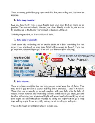 There are many guided imagery tapes available that you can buy and download to
practice.
6. Take deep breaths:
keep one hand belly. Take a deep breath from your nose. Push as much air as
possible Your stomach should blossom, not chest. Slowly breathe in your mouth
by counting up to 10. Shrink your stomach to take out all the air.
To help you get relief, do this exercise 4-5 times.
7. Take care of yourself:
Think about any such thing you are excited about, or at least something that can
remove your attention from your fears. What will you make for dinner? If you can
go anywhere, where will you go? What will you do there? (fear of flying)
8. Take classes:
There are classes available that can help you get out of your fear of flying. You
may have to pay for such a course, but they are in existence. Types of Courses:
Those that you personally go to and complete with your help with the help of
videos, written material, and counseling sessions. In the classes you attend, you are
familiar with seeing your airport and flight with your class leader and flying about
your flight. The uncontroversial obtained by taking this flight will not go a long
way, as long as you do not keep it by making the air travel again and again.
You can find such group therapy classes in your area.
 