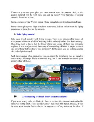 Classes at your own pace give you more control over the process. And, as the
course material will be with you, you can re-classify your learning of course
material from time to time.
Some courses provide Weekly Group Phone Cancellation without additional fees.
Some classes give you a flight simulator experience. It is an imitation of the flying
experience without leaving the ground.
9. Take flying lessons:
Take your breath directly with flying lessons. There were innumerable stories of
such people who were afraid of anything in life and they had to face them one day.
Then they went to know that the thing which was scared of them was not scary
anyhow, it was not just scary. One way of conquering a Phobia is to put yourself
into something that you know "is a condition". In this case, you are in the presence
of a trained professional.
With the guidance of an instructor, you can reach the conclusion that air travel is
not so scary. Although this is an extreme way, but it can be useful to reduce your
anxiety. (fear of flying)
10. Avoid reading too much about aircraft accidents:
If you want to stay calm on this topic, then do not take the air crashes described in
the news on the heart. These stories will not make you feel better. Instead, it will
increase your anxiety further due to the occurrence of any untoward incident. If
 