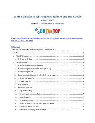 35 tiêu chí xếp hạng trang web quan trọng của Google
năm 2017
Create by: Dung Hoang admin SEOtheTop.com
Link gốc: http://seothetop.com/kien-thuc-seo/35-tieu-chi-xep-hang-trang-web-quan-trong-cua-google-
nam-2017-t3-277-157097.html
Nội dung
35 tiêu chí xếp hạng trang web quan trọng của Google năm 2017..............................................................1
Mở đầu......................................................................................................................................................3
1. Yêu tố Nội dung.................................................................................................................................4
1. Chất lượng nội dung .....................................................................................................................4
2. Yếu tố On page..................................................................................................................................5
2. Từ khóa trong thẻ tiêu đề - Title tag.............................................................................................5
3. Từ khóa trong thẻ meta mô tả - Description tag..........................................................................6
4. Từ khóa trong thẻ H1....................................................................................................................6
5. Sử dụng từ khóa chính xác ít nhất một lần trong trang................................................................6
6. Chiều dài của nội dung..................................................................................................................6
7. Nội dung trùng lặp. .......................................................................................................................6
8. Thẻ Canonical................................................................................................................................6
9. Tối ưu hóa Hình ảnh......................................................................................................................6
10. Cập nhật nội dung.....................................................................................................................6
11. Liên kết ngoài (outbound link)..................................................................................................7
12. Liên kết nội bộ...........................................................................................................................7
13. Từ khóa trong URL. ...................................................................................................................7
14. AMP- Các page tối ưu hóa cho di động của Google..................................................................7
15. Schema và dữ liệu cấu trúc.......................................................................................................8
16. RankBrain và trí thông minh nhân tạo......................................................................................9
 