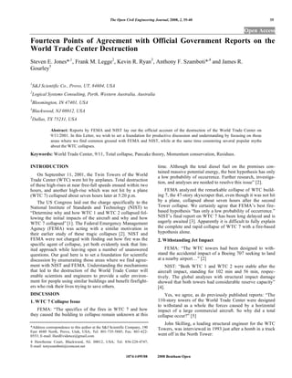 The Open Civil Engineering Journal, 2008, 2, 35-40                                        35

                                                                                                                             Open Access
Fourteen Points of Agreement with Official Government Reports on the
World Trade Center Destruction
Steven E. Jones*,1, Frank M. Legge2, Kevin R. Ryan3, Anthony F. Szamboti*,4 and James R.
Gourley5

1
    S&J Scientific Co., Provo, UT, 84604, USA
2
    Logical Systems Consulting, Perth, Western Australia, Australia
3
    Bloomington, IN 47401, USA
4
    Blackwood, NJ 08012, USA
5
    Dallas, TX 75231, USA

             Abstract: Reports by FEMA and NIST lay out the official account of the destruction of the World Trade Center on
             9/11/2001. In this Letter, we wish to set a foundation for productive discussion and understanding by focusing on those
             areas where we find common ground with FEMA and NIST, while at the same time countering several popular myths
             about the WTC collapses.
Keywords: World Trade Center, 9/11, Total collapse, Pancake theory, Momentum conservation, Residues.

INTRODUCTION                                                                  time. Although the total diesel fuel on the premises con-
                                                                              tained massive potential energy, the best hypothesis has only
    On September 11, 2001, the Twin Towers of the World
                                                                              a low probability of occurrence. Further research, investiga-
Trade Center (WTC) were hit by airplanes. Total destruction
                                                                              tion, and analyses are needed to resolve this issue” [2].
of these high-rises at near free-fall speeds ensued within two
hours, and another high-rise which was not hit by a plane                         FEMA analyzed the remarkable collapse of WTC build-
(WTC 7) collapsed about seven hours later at 5:20 p.m.                        ing 7, the 47-story skyscraper that, even though it was not hit
    The US Congress laid out the charge specifically to the                   by a plane, collapsed about seven hours after the second
National Institute of Standards and Technology (NIST) to                      Tower collapse. We certainly agree that FEMA’s best fire-
“Determine why and how WTC 1 and WTC 2 collapsed fol-                         based hypothesis “has only a low probability of occurrence.”
lowing the initial impacts of the aircraft and why and how                    NIST’s final report on WTC 7 has been long delayed and is
WTC 7 collapsed” [1]. The Federal Emergency Management                        eagerly awaited [3]. Apparently it is difficult to fully explain
Agency (FEMA) was acting with a similar motivation in                         the complete and rapid collapse of WTC 7 with a fire-based
their earlier study of these tragic collapses [2]. NIST and                   hypothesis alone.
FEMA were not charged with finding out how fire was the                       2. Withstanding Jet Impact
specific agent of collapse, yet both evidently took that lim-
ited approach while leaving open a number of unanswered                           FEMA: “The WTC towers had been designed to with-
questions. Our goal here is to set a foundation for scientific                stand the accidental impact of a Boeing 707 seeking to land
discussion by enumerating those areas where we find agree-                    at a nearby airport…” [2]
ment with NIST and FEMA. Understanding the mechanisms                             NIST: “Both WTC 1 and WTC 2 were stable after the
that led to the destruction of the World Trade Center will                    aircraft impact, standing for 102 min and 56 min, respec-
enable scientists and engineers to provide a safer environ-                   tively. The global analyses with structural impact damage
ment for people using similar buildings and benefit firefight-                showed that both towers had considerable reserve capacity”
ers who risk their lives trying to save others.                               [4].
DISCUSSION                                                                        Yes, we agree, as do previously published reports: “The
1. WTC 7 Collapse Issue                                                       110-story towers of the World Trade Center were designed
                                                                              to withstand as a whole the forces caused by a horizontal
   FEMA: “The specifics of the fires in WTC 7 and how                         impact of a large commercial aircraft. So why did a total
they caused the building to collapse remain unknown at this                   collapse occur?” [5]
                                                                                 John Skilling, a leading structural engineer for the WTC
*Address correspondence to this author at the S&J Scientific Company, 190     Towers, was interviewed in 1993 just after a bomb in a truck
East 4680 North, Provo, Utah, USA; Tel: 801-735-5885; Fax: 801-422-
0553; E-mail: HardEvidence@gmail.com                                          went off in the North Tower:
4 Hawthorne Court, Blackwood, NJ, 08012, USA; Tel: 856-228-4747;
E-mail: tonyszamboti@comcast.net

                                                           1874-1495/08      2008 Bentham Open
 