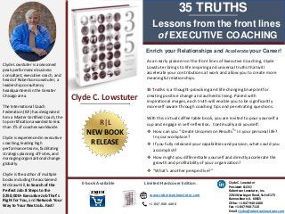 Lessons from the front lines
of EXECUTIVE COACHING
35 TRUTHS
Enrich your Relationships and Accelerate your Career!
Clyde Lowstuter is a seasoned
peak performance business
consultant, executive coach, and
head of Robertson Lowstuter, a
leadership consultancy
headquartered in the Greater
Chicago area.
The International Coach
Federation (ICF) has designated
him a Master Certified Coach, the
top certification awarded to less
than 1% of coaches worldwide.
Clyde is experienced in executive
coaching, leading high
performance teams, facilitating
strategic planning off-sites, and
managing organizational change
globally.
Clyde is the author of multiple
books including the acclaimed
McGraw Hill, In Search of the
Perfect Job: 8 Steps to the
$250,000+ Executive Job That’s
Right for You, and Network Your
Way to Your Next Job…Fast!
As an early pioneer on the front lines of Executive Coaching, Clyde
Lowstuter brings to life inspiring and universal truths that will
accelerate your contributions at work and allow you to create more
meaningful relationships.
35 Truths is a thought-provoking and life-changing blueprint for
creating positive change and authentic living. Paired with
inspirational images, each truth will enable you to be significantly
more self-aware through coaching tips and penetrating questions.
With this virtual coffee table book, you are invited to pour yourself a
cup and engage in self-reflection. Continually ask yourself:
 How can you “Create Uncommon Results®” in your personal life?
In your workplace?
 If you fully released your capabilities and passion, what could you
accomplish?
 How might you differentiate yourself and directly accelerate the
growth and profitability of your organization?
 “What’s another perspective?”
E-book Available Limited Hardcover Edition
www.robertsonlowstuter.com
+1.847.940.4400
Clyde C. Lowstuter
President & CEO
Robertson Lowstuter, Inc.
2201 Waukegan Road, Suite E175
Bannockburn, IL 60015
Office: +1-847-940-4400
Fax: +1-847-940-7110
Email: clydec@robertsonlowstuter.com
Clyde C. Lowstuter
R|L
NEW BOOK
RELEASE
 