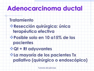 Adenocarcinoma ductal Tratamiento Resección quirúrgica: única terapéutica efectiva Posible solo en 10 a15% de los pacientes Qt + Rt adyuvantes La mayoría de los pacientes Tx paliativo (quirúrgico o endoscópico) 