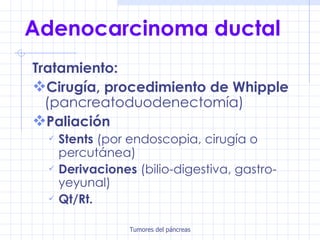 Adenocarcinoma ductal Tratamiento: Cirugía, procedimiento de Whipple  (pancreatoduodenectomía) Paliación Stents  (por endoscopia, cirugía o percutánea)   Derivaciones  (bilio-digestiva, gastro-yeyunal) Qt/Rt. 
