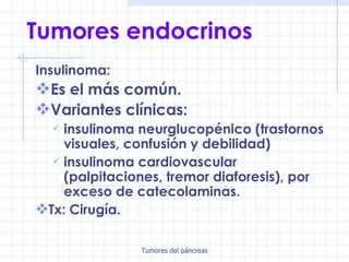 Tumores endocrinos Insulinoma:  Es el más común.   Variantes clínicas:   insulinoma neurglucopénico (trastornos visuales, confusión y debilidad) insulinoma cardiovascular (palpitaciones, tremor diaforesis), por exceso de catecolaminas. Tx: Cirugía. 