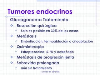 Tumores endocrinos Glucagonoma Tratamiento: Resección quirúrgica Solo es posible en 30% de los casos Metástasis Embolización, termoablación o crioablación Quimioterapia Estreptozocina, 5-FU y octreótido Metástasis de progresión lenta Sobrevida prolongada aún sin tratamiento 