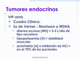 Tumores endocrinos VIP-oma Cuadro Clínico: Sx de Verner - Morrisson o WDHA diarrea acuosa (WD) = 3-5 L/día de tipo secretora hipopotasemia (H) = debilidad muscular aclorhidria (A) x inhibición de HCl = en el 75% de los pacientes 