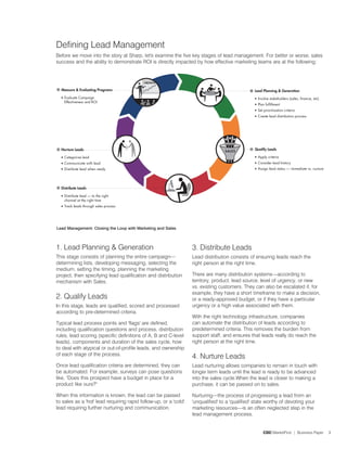 Defining Lead Management
Before we move into the story at Sharp, let's examine the five key stages of lead management. For better or worse, sales
success and the ability to demonstrate ROI is directly impacted by how effective marketing teams are at the following:




Lead Management: Closing the Loop with Marketing and Sales



1. Lead Planning  Generation                                     3. Distribute Leads
This stage consists of planning the entire campaign—              Lead distribution consists of ensuring leads reach the
determining lists, developing messaging, selecting the            right person at the right time.
medium, setting the timing, planning the marketing
project, then specifying lead qualification and distribution      There are many distribution systems—according to
mechanism with Sales.                                             territory, product, lead source, level of urgency, or new
                                                                  vs. existing customers. They can also be escalated if, for
                                                                  example, they have a short timeframe to make a decision,
. Qualify Leads                                                  or a ready-approved budget, or if they have a particular
In this stage, leads are qualified, scored and processed          urgency or a high value associated with them.
according to pre-determined criteria.
                                                                  With the right technology infrastructure, companies
Typical lead process points and 'flags' are defined,              can automate the distribution of leads according to
including qualification questions and process, distribution       predetermined criteria. This removes the burden from
rules, lead scoring (specific definitions of A, B and C-level     support staff, and ensures that leads really do reach the
leads), components and duration of the sales cycle, how           right person at the right time.
to deal with atypical or out-of-profile leads, and ownership
of each stage of the process.
                                                                  4. Nurture Leads
Once lead qualification criteria are determined, they can         Lead nurturing allows companies to remain in touch with
be automated. For example, surveys can pose questions             longer term leads until the lead is ready to be advanced
like, Does this prospect have a budget in place for a            into the sales cycle.When the lead is closer to making a
product like ours?                                               purchase, it can be passed on to sales.

When this information is known, the lead can be passed            Nurturing—the process of progressing a lead from an
to sales as a 'hot' lead requiring rapid follow-up, or a 'cold'   'unqualified' to a 'qualified' state worthy of devoting your
lead requiring further nurturing and communication.               marketing resources—is an often neglected step in the
                                                                  lead management process.


                                                                                                    CDC MarketFirst | Business Paper   3
 