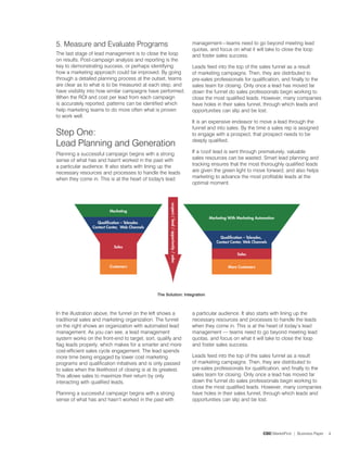5. Measure and Evaluate Programs                                 management—teams need to go beyond meeting lead
                                                                 quotas, and focus on what it will take to close the loop
The last stage of lead management is to close the loop           and foster sales success.
on results. Post-campaign analysis and reporting is the
key to demonstrating success, or perhaps identifying             Leads feed into the top of the sales funnel as a result
how a marketing approach could be improved. By going             of marketing campaigns. Then, they are distributed to
through a detailed planning process at the outset, teams         pre-sales professionals for qualification, and finally to the
are clear as to what is to be measured at each step, and         sales team for closing. Only once a lead has moved far
have visibility into how similar campaigns have performed.       down the funnel do sales professionals begin working to
When the ROI and cost per lead from each campaign                close the most qualified leads. However, many companies
is accurately reported, patterns can be identified which         have holes in their sales funnel, through which leads and
help marketing teams to do more often what is proven             opportunities can slip and be lost.
to work well.
                                                                 It is an expensive endeavor to move a lead through the
                                                                 funnel and into sales. By the time a sales rep is assigned
Step One:                                                        to engage with a prospect, that prospect needs to be
                                                                 deeply qualified.
Lead Planning and Generation
Planning a successful campaign begins with a strong              If a 'cool' lead is sent through prematurely, valuable
sense of what has and hasn't worked in the past with             sales resources can be wasted. Smart lead planning and
a particular audience. It also starts with lining up the         tracking ensures that the most thoroughly qualified leads
necessary resources and processes to handle the leads            are given the green light to move forward, and also helps
when they come in. This is at the heart of today's lead          marketing to advance the most profitable leads at the
                                                                 optimal moment.




                                               The Solution: Integration



In the illustration above, the funnel on the left shows a        a particular audience. It also starts with lining up the
traditional sales and marketing organization. The funnel         necessary resources and processes to handle the leads
on the right shows an organization with automated lead           when they come in. This is at the heart of today’s lead
management. As you can see, a lead management                    management — teams need to go beyond meeting lead
system works on the front-end to target, sort, qualify and       quotas, and focus on what it will take to close the loop
flag leads properly, which makes for a smarter and more          and foster sales success.
cost-efficient sales cycle engagement. The lead spends
more time being engaged by lower cost marketing                  Leads feed into the top of the sales funnel as a result
programs and qualification initiatives and is only passed        of marketing campaigns. Then, they are distributed to
to sales when the likelihood of closing is at its greatest.      pre-sales professionals for qualification, and finally to the
This allows sales to maximize their return by only               sales team for closing. Only once a lead has moved far
interacting with qualified leads.                                down the funnel do sales professionals begin working to
                                                                 close the most qualified leads. However, many companies
Planning a successful campaign begins with a strong              have holes in their sales funnel, through which leads and
sense of what has and hasn’t worked in the past with             opportunities can slip and be lost.




                                                                                                  CDC MarketFirst | Business Paper   4
 