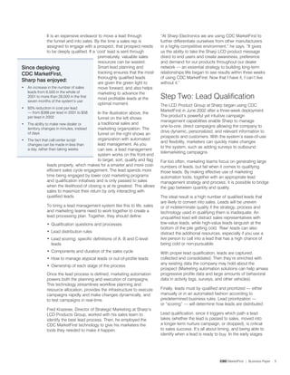 It is an expensive endeavor to move a lead through                  “At Sharp Electronics we are using CDC MarketFirst to
              the funnel and into sales. By the time a sales rep is               further differentiate ourselves from other manufacturers
              assigned to engage with a prospect, that prospect needs             in a highly competitive environment,” he says. “It gives
              to be deeply qualified. If a ‘cool’ lead is sent through            us the ability to take the Sharp LCD product message
                                            prematurely, valuable sales           direct to end users and create awareness, preference
                                            resources can be wasted.              and demand for our products throughout our dealer
Since deploying                             Smart lead planning and               network — an essential strategy to building long-term
CDC MarketFirst,                            tracking ensures that the most        relationships.We began to see results within three weeks
                                            thoroughly qualified leads            of using CDC MarketFirst. Now that I have it, I can’t live
Sharp has enjoyed:                          are given the green light to          without it.”
• An increase in the number of sales        move forward, and also helps
   leads from 6,500 in the whole of         marketing to advance the
   001 to more than 8,000 in the first
   seven months of the system’s use
                                            most profitable leads at the          Step Two: Lead Qualification
                                            optimal moment.                       The LCD Product Group at Sharp began using CDC
•   85% reduction in cost per lead
    — from $388 per lead in 001 to $58
                                                                                  MarketFirst in June 00 after a three-week deployment.
                                              In the illustration above, the
    per lead in 00                                                              The product’s powerful yet intuitive campaign
                                              funnel on the left shows
                                                                                  management capabilities enable Sharp to manage
• The ability to make new dealer or           a traditional sales and
                                                                                  one-to-one, direct campaigns allowing the company to
  territory changes in minutes, instead       marketing organization. The
  of days                                                                         drive dynamic, personalized, and relevant information to
                                              funnel on the right shows an
                                                                                  prospects and customers. With the system’s ease-of-use
• The fact that call center script            organization with automated
                                                                                  and flexibility, marketers can quickly make changes
  changes can be made in less than            lead management. As you
                                                                                  to the system, such as adding surveys to outbound
  a day, rather than taking weeks             can see, a lead management
                                                                                  telemarketing campaigns.
                                              system works on the front-end
                                              to target, sort, qualify and flag   Far too often, marketing teams focus on generating large
               leads properly, which makes for a smarter and more cost-           numbers of leads, but fail when it comes to qualifying
               efficient sales cycle engagement. The lead spends more             those leads. By making effective use of marketing
               time being engaged by lower cost marketing programs                automation tools, together with an appropriate lead
               and qualification initiatives and is only passed to sales          management strategy and process, it is possible to bridge
               when the likelihood of closing is at its greatest. This allows     the gap between quantity and quality.
               sales to maximize their return by only interacting with
               qualified leads.                                                   The ideal result is a high number of qualified leads that
                                                                                  are likely to convert into sales. Leads will be uneven
               To bring a lead management system like this to life, sales         or of indeterminate quality if the strategy, process and
               and marketing teams need to work together to create a              technology used in qualifying them is inadequate. An
               lead processing plan. Together, they should define:                unqualified lead will distract sales representatives with
               • Qualification questions and processes                            low-value leads, while high-value leads languish at the
                                                                                  bottom of the pile getting cold. ‘Raw’ leads can also
               • Lead distribution rules                                          distract the additional resources, especially if you use a
               • Lead scoring: specific definitions of A, B and C-level           live person to call into a lead that has a high chance of
                 leads                                                            being cold or non-pursuable.
               • Components and duration of the sales cycle                       With proper lead qualification, leads are captured,
               • How to manage atypical leads or out-of-profile leads             collected and consolidated. Then they’re enriched with
                                                                                  any existing data the company may hold about the
               • Ownership of each stage of the process
                                                                                  prospect (Marketing automation solutions can help amass
               Once the lead process is defined, marketing automation             progressive profile data and large amounts of behavioral
               powers both the planning and execution of campaigns.               data in activity logs, surveys, and other vehicles).
               This technology streamlines workflow planning and
               resource allocation, provides the infrastructure to execute        Finally, leads must by qualified and prioritized — either
               campaigns rapidly and make changes dynamically, and                manually or in an automated fashion according to
               to test campaigns in real-time.                                    predetermined business rules. Lead prioritization —
                                                                                  or “scoring” — will determine how leads are distributed.
               Fred Krazeise, Director of Strategic Marketing at Sharp’s
               LCD Products Group, worked with his sales team to                  Lead qualification, since it triggers which path a lead
               identify the best lead process. Then, he employed the              takes (whether the lead is passed to sales, moved into
               CDC MarketFirst technology to give his marketers the               a longer-term nurture campaign, or dropped), is critical
               tools they needed to make it happen.                               to sales success. It’s all about timing, and being able to
                                                                                  identify when a lead is ready to buy. In the early stages




                                                                                                                   CDC MarketFirst | Business Paper   5
 
