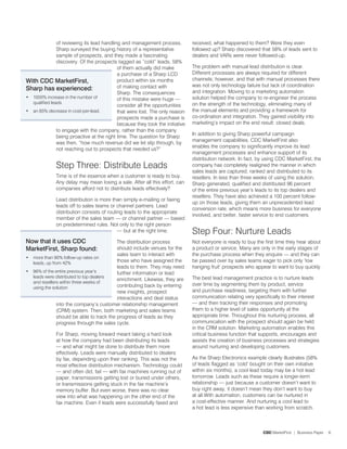 of reviewing its lead handling and management process,          received, what happened to them? Were they even
               Sharp surveyed the buying history of a representative           followed up? Sharp discovered that 58% of leads sent to
               sample of prospects, and they made a fascinating                dealers and VARs were never followed-up.
               discovery. Of the prospects tagged as “cold” leads, 58%
                                            of them actually did make          The problem with manual lead distribution is clear.
                                            a purchase of a Sharp LCD          Different processes are always required for different
With CDC MarketFirst,                       product within six months          channels; however, and that with manual processes there
                                            of making contact with             was not only technology failure but lack of coordination
Sharp has experienced:                                                         and integration. Moving to a marketing automation
                                            Sharp. The consequences
• 1000% increase in the number of           of this mistake were huge —        solution helped the company to re-engineer the process
  qualified leads                                                              on the strength of the technology, eliminating many of
                                            consider all the opportunities
• an 85% decrease in cost-per-lead.         that were lost. The only reason    the manual elements and providing a framework for
                                            prospects made a purchase is       co-ordination and integration. They gained visibility into
                                            because they took the initiative   marketing’s impact on the end result: closed deals.
               to engage with the company, rather than the company
                                                                               In addition to giving Sharp powerful campaign
               being proactive at the right time. The question for Sharp
                                                                               management capabilities, CDC MarketFirst also
               was then, “how much revenue did we let slip through, by
                                                                               enables the company to significantly improve its lead
               not reaching out to prospects that needed us?”
                                                                               management processes and enhance support of its
                                                                               distribution network. In fact, by using CDC MarketFirst, the
              Step Three: Distribute Leads                                     company has completely realigned the manner in which
                                                                               sales leads are captured, ranked and distributed to its
              Time is of the essence when a customer is ready to buy.          resellers. In less than three weeks of using the solution,
              Any delay may mean losing a sale. After all this effort, can     Sharp generated, qualified and distributed 96 percent
              companies afford not to distribute leads effectively?            of the entire previous year’s leads to its top dealers and
                                                                               resellers. They have also achieved a 100 percent follow-
              Lead distribution is more than simply e-mailing or faxing
                                                                               up on those leads, giving them an unprecedented lead
              leads off to sales teams or channel partners. Lead
                                                                               conversion rate, which means more business for everyone
              distribution consists of routing leads to the appropriate
                                                                               involved, and better, faster service to end customers.
              member of the sales team — or channel partner — based
              on predetermined rules. Not only to the right person
                                            — but at the right time.           Step Four: Nurture Leads
Now that it uses CDC                      The distribution process             Not everyone is ready to buy the first time they hear about
MarketFirst, Sharp found:                 should include venues for the        a product or service. Many are only in the early stages of
                                          sales team to interact with          the purchase process when they enquire — and they can
• more than 90% follow-up rates on
  leads, up from 4%                      those who have assigned the          be passed over by sales teams eager to pick only ‘low
                                          leads to them. They may need         hanging fruit’ prospects who appear to want to buy quickly.
• 96% of the entire previous year’s       further information or lead
  leads were distributed to top dealers                                        The best lead management practice is to nurture leads
                                          enrichment. Likewise, they are
  and resellers within three weeks of                                          over time by segmenting them by product, service
  using the solution                      contributing back by entering
                                          new insights, prospect               and purchase readiness, targeting them with further
                                          interactions and deal status         communication relating very specifically to their interest
              into the company’s customer relationship management              — and then tracking their responses and promoting
              (CRM) system. Then, both marketing and sales teams               them to a higher level of sales opportunity at the
              should be able to track the progress of leads as they            appropriate time. Throughout this nurturing process, all
              progress through the sales cycle.                                communication with the prospect should again be held
                                                                               in the CRM solution. Marketing automation enables this
              For Sharp, moving forward meant taking a hard look               critical business function that supports, encourages and
              at how the company had been distributing its leads               assists the creation of business processes and strategies
              — and what might be done to distribute them more                 around nurturing and developing customers.
              effectively. Leads were manually distributed to dealers
              by fax, depending upon their ranking. This was not the           As the Sharp Electronics example clearly illustrates (58%
              most effective distribution mechanism. Technology could          of leads flagged as ‘cold’ bought on their own initiative
              — and often did, fail — with fax machines running out of         within six months), a cool lead today may be a hot lead
              paper, transmissions getting lost or buried under others,        tomorrow. Leads such as these require a longer-term
              or transmissions getting stuck in the fax machine’s              relationship — just because a customer doesn’t want to
              memory buffer. But even worse, there was no clear                buy right away, it doesn’t mean they don’t want to buy
              view into what was happening on the other end of the             at all.With automation, customers can be nurtured in
              fax machine. Even if leads were successfully faxed and           a cost-effective manner. And nurturing a cool lead to
                                                                               a hot lead is less expensive than working from scratch.



                                                                                                                CDC MarketFirst | Business Paper   6
 