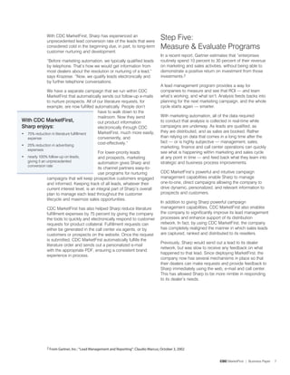 With CDC MarketFirst, Sharp has experienced an
               unprecedented lead conversion rate of the leads that were
                                                                                      Step Five:
               considered cold in the beginning due, in part, to long-term            Measure  Evaluate Programs
               customer nurturing and development.
                                                                                      In a recent report, Gartner estimates that “enterprises
               “Before marketing automation, we typically qualified leads             routinely spend 10 percent to 30 percent of their revenue
               by telephone. That’s how we would get information from                 on marketing and sales activities, without being able to
               most dealers about the resolution or nurturing of a lead,”             demonstrate a positive return on investment from those
               says Krazeise. “Now, we qualify leads electronically and               investments.
               by further telephone conversations.
                                                                                      A lead management program provides a way for
             We have a separate campaign that we run within CDC                       companies to measure and see that ROI — and learn
             MarketFirst that automatically sends out follow-up e-mails               what’s working, and what isn’t. Analysis feeds backs into
             to nurture prospects. All of our literature requests, for                planning for the next marketing campaign, and the whole
             example, are now fulfilled automatically. People don’t                   cycle starts again — smarter.
                                          have to walk down to the
                                          mailroom. Now they send                     With marketing automation, all of the data required
With CDC MarketFirst,                     out product information                     to conduct that analysis is collected in real-time while
Sharp enjoys:                             electronically through CDC                  campaigns are underway. As leads are qualified, as
                                          MarketFirst, much more easily,              they are distributed, and as sales are booked. Rather
• 75% reduction in literature fulfillment
  expense                                 conveniently, and                           than relying on data that comes in a long time after the
                                          cost-effectively.”                          fact — or is highly subjective — management, sales,
• 5% reduction in advertising                                                        marketing, finance and call center operations can quickly
    expenses
                                              For lower-priority leads                see what is happening within marketing and sales cycle
•   nearly 100% follow-up on leads,           and prospects, marketing                at any point in time — and feed back what they learn into
    giving it an unprecedented                automation gives Sharp and              strategic and business process improvements.
    conversion rate
                                              its channel partners easy-to-
                                              use programs for nurturing              CDC MarketFirst’s powerful and intuitive campaign
               campaigns that will keep prospective customers engaged                 management capabilities enable Sharp to manage
               and informed. Keeping track of all leads, whatever their               one-to-one, direct campaigns allowing the company to
               current interest level, is an integral part of Sharp’s overall         drive dynamic, personalized, and relevant information to
               plan to manage each lead throughout the customer                       prospects and customers.
               lifecycle and maximize sales opportunities.
                                                                                      In addition to giving Sharp powerful campaign
               CDC MarketFirst has also helped Sharp reduce literature                management capabilities, CDC MarketFirst also enables
               fulfillment expenses by 75 percent by giving the company               the company to significantly improve its lead management
               the tools to quickly and electronically respond to customer            processes and enhance support of its distribution
               requests for product collateral. Fulfillment requests can              network. In fact, by using CDC MarketFirst, the company
               either be generated in the call center via agents, or by               has completely realigned the manner in which sales leads
               customers or prospects on the website. Once the request                are captured, ranked and distributed to its resellers.
               is submitted, CDC MarketFirst automatically fulfills the
                                                                                      Previously, Sharp would send out a lead to its dealer
               literature order and sends out a personalized e-mail
                                                                                      network, but was slow to receive any feedback on what
               with the appropriate PDF, ensuring a consistent brand
                                                                                      happened to that lead. Since deploying MarketFirst, the
               experience in process.
                                                                                      company now has several mechanisms in place so that
                                                                                      their dealers can make requests and provide feedback to
                                                                                      Sharp immediately using the web, e-mail and call center.
                                                                                      This has allowed Sharp to be more nimble in responding
                                                                                      to its dealer’s needs.




               2 From Gartner, Inc.: “Lead Management and Reporting”: Claudio Marcus, October 3, 2002


                                                                                                                      CDC MarketFirst | Business Paper   7
 
