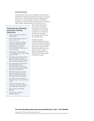 Conclusion
                Companies that follow lead management best practices
                powered by marketing automation can expect to increase
                their return on every lead generated. By managing the
                process from the first stages of planning through the
                qualification, distribution and nurturing process, marketing
                teams gather meaningful data on what works, and
                                              what needs improvement.
                                              This continuous process
Results Recap: Marketing                      of planning, execution and
Automation at Sharp                           evaluation ensures that ROI
                                              is maximized on marketing
Electronics
                                              activities and prospects
• 1000% increase in the number of             are engaged right up to the
   qualified leads                            purchase decision.
•   More than 90% follow-up rates on
    leads, up from 4%                           Implementing lead
•   Nearly 100% follow-up on leads,
                                                 management best practices
    giving it an unprecedented lead              through marketing automation
    conversion rate, which means                 reduces the cost of marketing,
    more business for everyone                   fills the sales pipeline faster
    involved, and better, faster service         with better quality leads, and
    to end customers                             grows revenue. So every
•   85% reduction in cost per lead               marketing organization can
    — from $388 per lead in 001 to $58          finally discover the real gold
    per lead in 00                             amongst their leads.
•   An increase in the number of sales
    leads from 6,500 in the whole of
    001 to more than 8,000 in the first
    seven months of the system’s use
•   An unprecedented lead conversion
    rate of the leads that were
    considered cold in the beginning
    due, in part, to long-term customer
    nurturing and development
•   96% of the entire previous years
    leads were distributed to its top
    dealers and resellers in less than
    three weeks of using the solution
•   The ability to make new dealer or
    territory changes in minutes, instead
    of days
•   The fact that call center script
    changes can be made in less than
    a day, rather than taking weeks
•   8% reduction in advertising
    expenses
•   75% reduction in literature
    fulfillment expenses




                For more information, please visit www.marketfirst.com or call +1 877-748-6825.
                Copyright © CDC Software 007. All rights reserved.
                The CDC Software logo and CDC MarketFirst logo are registered trademarks and/or trademarks of CDC Software.
 