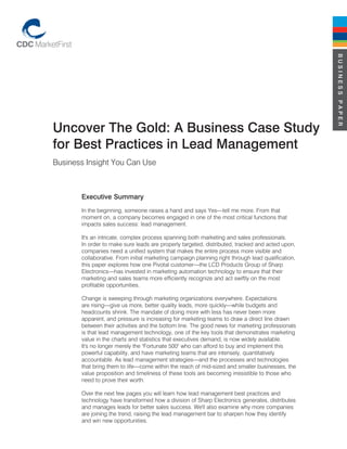 BUSINESS PAPER
Uncover The Gold: A Business Case Study
for Best Practices in Lead Management
Business Insight You Can Use



       Executive Summary
       In the beginning, someone raises a hand and says Yes—tell me more. From that
       moment on, a company becomes engaged in one of the most critical functions that
       impacts sales success: lead management.

       It's an intricate, complex process spanning both marketing and sales professionals.
       In order to make sure leads are properly targeted, distributed, tracked and acted upon,
       companies need a unified system that makes the entire process more visible and
       collaborative. From initial marketing campaign planning right through lead qualification,
       this paper explores how one Pivotal customer—the LCD Products Group of Sharp
       Electronics—has invested in marketing automation technology to ensure that their
       marketing and sales teams more efficiently recognize and act swiftly on the most
       profitable opportunities.

       Change is sweeping through marketing organizations everywhere. Expectations
       are rising—give us more, better quality leads, more quickly—while budgets and
       headcounts shrink. The mandate of doing more with less has never been more
       apparent, and pressure is increasing for marketing teams to draw a direct line drawn
       between their activities and the bottom line. The good news for marketing professionals
       is that lead management technology, one of the key tools that demonstrates marketing
       value in the charts and statistics that executives demand, is now widely available.
       It's no longer merely the "Fortunate 500" who can afford to buy and implement this
       powerful capability, and have marketing teams that are intensely, quantitatively
       accountable. As lead management strategies—and the processes and technologies
       that bring them to life—come within the reach of mid-sized and smaller businesses, the
       value proposition and timeliness of these tools are becoming irresistible to those who
       need to prove their worth.

       Over the next few pages you will learn how lead management best practices and
       technology have transformed how a division of Sharp Electronics generates, distributes
       and manages leads for better sales success. We'll also examine why more companies
       are joining the trend, raising the lead management bar to sharpen how they identify
       and win new opportunities.
 