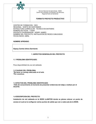 Servicio Nacional de Aprendizaje - SENA
Centro de la Industria, la Empresa y los Servicios
Regional Norte de Santander
FORMATO PROYECTO PRODUCTIVO
CENTRO DE FORMACION: CIES
REGIONAL: NORTE DE SANTANDER
ESTRUCTURA CURRICULAR: TECNICO EN SISTEMAS
NÚMERO DE FICHA: 114449
DOCENTE COORDINADOR: HENRY JAIMES
NOMBRE DEL PROYECTO: INSTALACION DE REDES CABLEADAS
FECHA INICIO: ABRIL
NOMBRE APRENDIZ:
Gipssy Camila Urbina Sarmiento
1. ASPECTOS GENERALES DEL PROYECTO
1.1 PROBLEMA IDENTIFICADO:
Poca disponibilidad de una red cableada
1.2 CAUSAS DEL PROBLEMA:
*No tener un manejo adecuado en el aula
*Por covertura
1.3 EFECTOS DEL PROBLEMA IDENTIFICADO:
Falta de conocimiento al momento de presentar evidencias de trabjo a realizar por el
docente.
1.4 DESCRIPCION DEL PROYECTO:
Instalación de red cableada en la SEDE LLANITOS donde se planea colocar un punto de
acceso el cual se le configuran varios puntos de salida que van a cada aula de la SEDE.
1
 