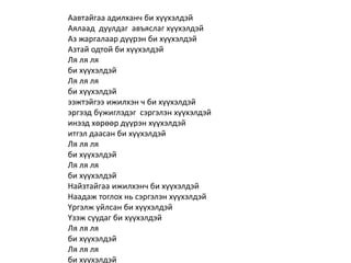 Аавтайгаа адилханч би хүүхэлдэй
Аялаад дуулдаг авъяслаг хүүхэлдэй
Аз жаргалаар дүүрэн би хүүхэлдэй
Азтай одтой би хүүхэлдэй
Ля ля ля
би хүүхэлдэй
Ля ля ля
би хүүхэлдэй
ээжтэйгээ ижилхэн ч би хүүхэлдэй
эргээд бүжиглэдэг сэргэлэн хүүхэлдэй
инээд хөрөөр дүүрэн хүүхэлдэй
итгэл даасан би хүүхэлдэй
Ля ля ля
би хүүхэлдэй
Ля ля ля
би хүүхэлдэй
Найзтайгаа ижилхэнч би хүүхэлдэй
Наадаж тоглох нь сэргэлэн хүүхэлдэй
Үргэлж уйлсан би хүүхэлдэй
Үзэж суудаг би хүүхэлдэй
Ля ля ля
би хүүхэлдэй
Ля ля ля
би хүүхэлдэй
 